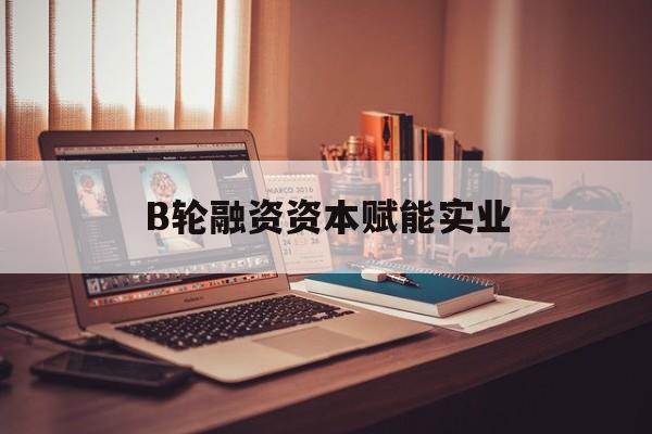 台北市B轮融资资本赋能实业(b轮融资公司值得工作吗)